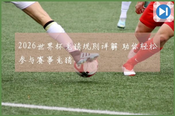 2026世界杯竞猜规则详解 助你轻松参与赛事竞猜